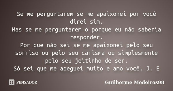 Se me perguntarem se me apaixonei por você direi sim. Mas se me perguntarem o porque eu não saberia responder. Por que não sei se me apaixonei pelo seu sorriso ... Frase de Guilherme Medeiros98.