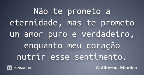 Não te prometo a eternidade, mas te prometo um amor puro e verdadeiro, enquanto meu coração nutrir esse sentimento.... Frase de Guilherme Mendes.