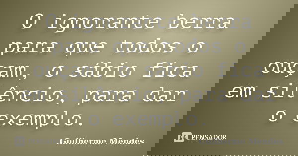 O ignorante berra para que todos o ouçam, o sábio fica em silêncio, para dar o exemplo.... Frase de Guilherme Mendes.