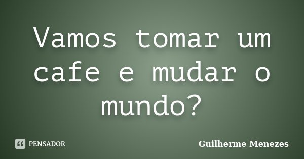 Vamos tomar um cafe e mudar o mundo?... Frase de Guilherme Menezes.