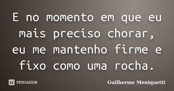 E no momento em que eu mais preciso chorar, eu me mantenho firme e fixo como uma rocha.... Frase de Guilherme Meniquetti.