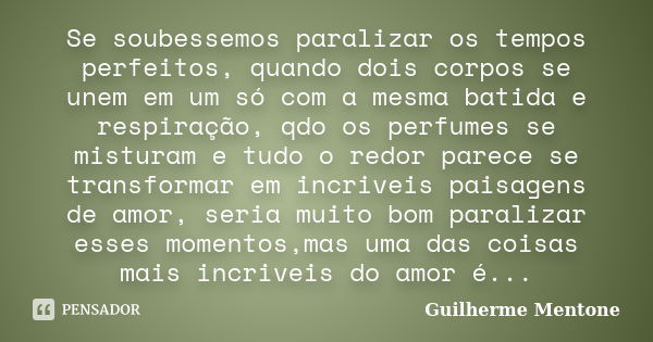 Se soubessemos paralizar os tempos perfeitos, quando dois corpos se unem em um só com a mesma batida e respiração, qdo os perfumes se misturam e tudo o redor pa... Frase de Guilherme Mentone.