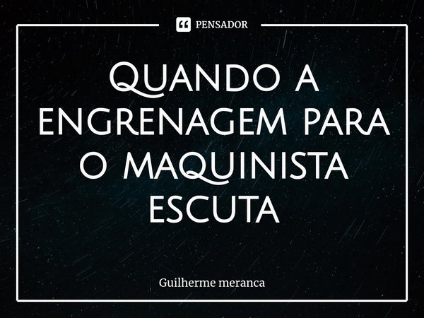 ⁠Quando a engrenagem para o maquinista escuta... Frase de Guilherme meranca.