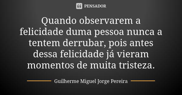 Quando observarem a felicidade duma pessoa nunca a tentem derrubar, pois antes dessa felicidade já vieram momentos de muita tristeza.... Frase de Guilherme Miguel Jorge Pereira.