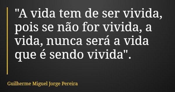"A vida tem de ser vivida, pois se não for vivida, a vida, nunca será a vida que é sendo vivida".... Frase de Guilherme Miguel Jorge Pereira.