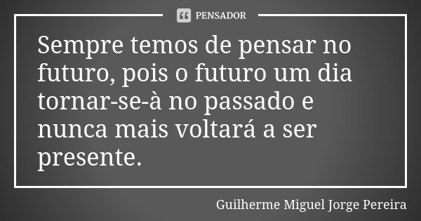 Sempre temos de pensar no futuro, pois o futuro um dia tornar-se-à no passado e nunca mais voltará a ser presente.... Frase de Guilherme Miguel Jorge Pereira.