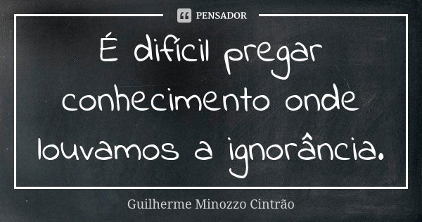 É difícil pregar conhecimento onde louvamos a ignorância.... Frase de Guilherme Minozzo Cintrao.