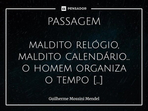 ⁠PASSAGEM maldito relógio, maldito calendário... o homem organiza o tempo e calcula a sua penitência. *** passatempo, passatempo... eu passarei, tu passarás (às... Frase de Guilherme Mossini Mendel.