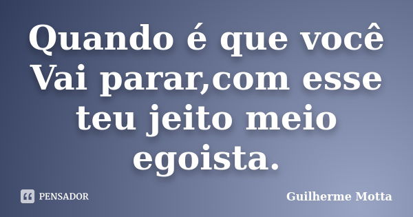 Quando é que você Vai parar,com esse teu jeito meio egoista.... Frase de Guilherme Motta.