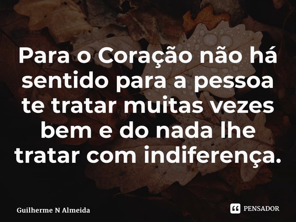 Para o Coração não há sentido para a pessoa te tratar muitas vezes bem e do nada lhe tratar com indiferença.... Frase de Guilherme N Almeida.