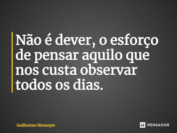Não é dever, o esforço de pensar aquilo que nos custa observar todos os dias.... Frase de Guilherme Niemeyer.