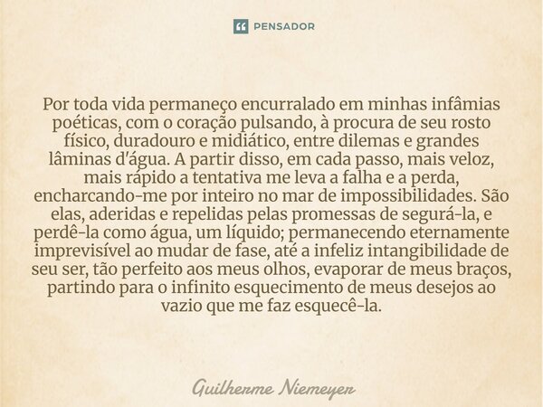 ⁠Por toda vida permaneço encurralado em minhas infâmias poéticas, com o coração pulsando, à procura de seu rosto físico, duradouro e midiático, entre dilemas e ... Frase de Guilherme Niemeyer.