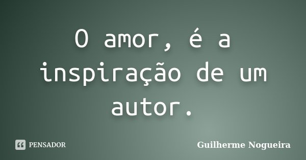 O amor, é a inspiração de um autor.... Frase de Guilherme Nogueira.