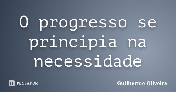 O progresso se principia na necessidade... Frase de Guilherme Oliveira.
