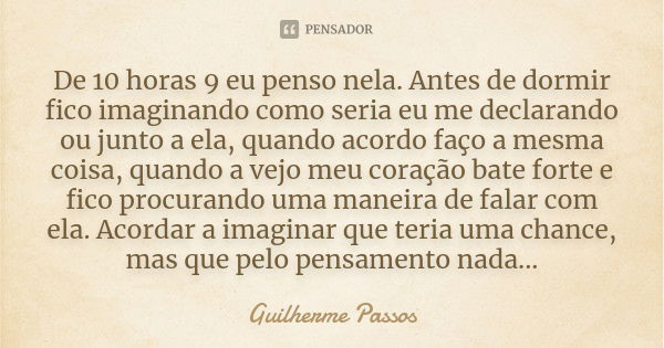 De 10 horas 9 eu penso nela. Antes de dormir fico imaginando como seria eu me declarando ou junto a ela, quando acordo faço a mesma coisa, quando a vejo meu cor... Frase de Guilherme Passos.