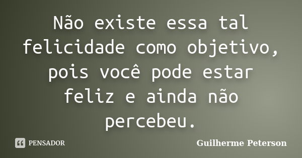 Não existe essa tal felicidade como objetivo, pois você pode estar feliz e ainda não percebeu.... Frase de Guilherme Peterson.