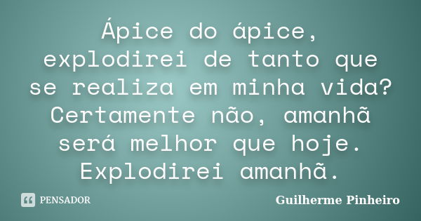 Ápice do ápice, explodirei de tanto que se realiza em minha vida? Certamente não, amanhã será melhor que hoje. Explodirei amanhã.... Frase de Guilherme Pinheiro.