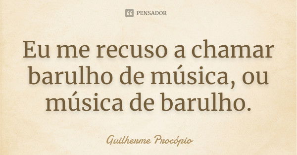 Eu me recuso a chamar barulho de música, ou música de barulho.... Frase de Guilherme Procópio.