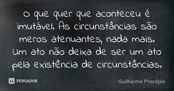 O que quer que aconteceu é imutável. As circunstâncias são meros atenuantes, nada mais. Um ato não deixa de ser um ato pela existência de circunstâncias.... Frase de Guilherme Procópio.