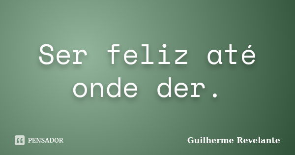 Ser feliz até onde der.... Frase de Guilherme Revelante.