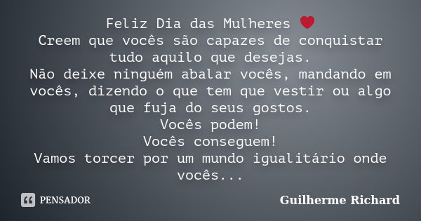 Feliz Dia das Mulheres ❤ Creem que vocês são capazes de conquistar tudo aquilo que desejas. Não deixe ninguém abalar vocês, mandando em vocês, dizendo o que tem... Frase de Guilherme Richard.