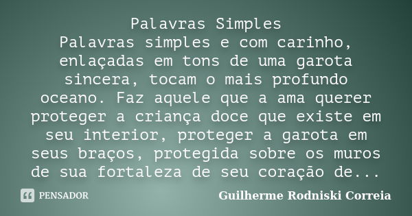 Palavras Simples Palavras simples e com carinho, enlaçadas em tons de uma garota sincera, tocam o mais profundo oceano. Faz aquele que a ama querer proteger a c... Frase de Guilherme Rodniski Correia.