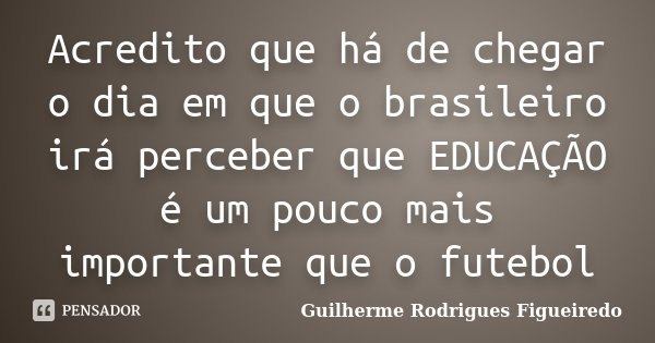 Acredito que há de chegar o dia em que o brasileiro irá perceber que EDUCAÇÃO é um pouco mais importante que o futebol... Frase de Guilherme Rodrigues Figueiredo.