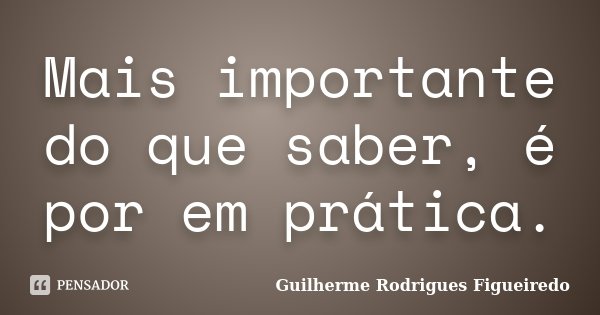 Mais importante do que saber, é por em prática.... Frase de Guilherme Rodrigues Figueiredo.