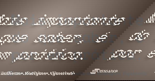 Mais importante do que saber, é por em prática.... Frase de Guilherme Rodrigues Figueiredo.