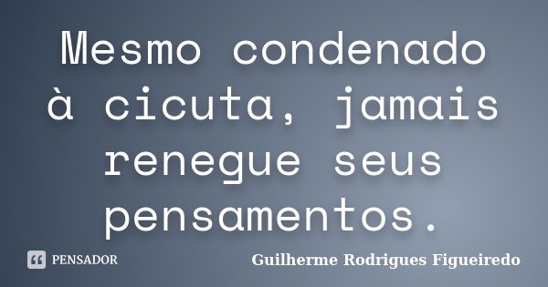 Mesmo condenado à cicuta, jamais renegue seus pensamentos.... Frase de Guilherme Rodrigues Figueiredo.