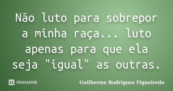 Não luto para sobrepor a minha raça... luto apenas para que ela seja "igual" as outras.... Frase de Guilherme Rodrigues Figueiredo.