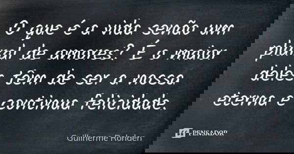 O que é a vida senão um plural de amores? É o maior deles têm de ser a nossa eterna e continua felicidade.... Frase de Guilherme Rohden.