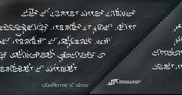 Ela é como uma chuva passageira, molha o que tem que molhar e depois vai embora, deixando apenas o solo molhado e úmido... Frase de Guilherme S. Sena.