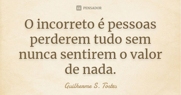 O incorreto é pessoas perderem tudo sem nunca sentirem o valor de nada.... Frase de Guilherme S. Tostes.