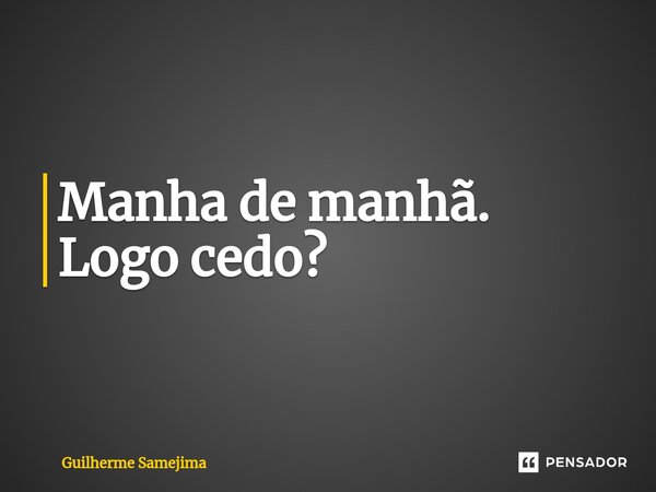 Manha de manhã. Logo cedo?... Frase de Guilherme Samejima.