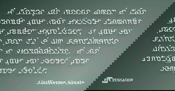 A força do nosso amor é tão grande que não existe tamanho para poder explicar, o que eu sinto por ti é um sentimento único e verdadeiro, é só contigo que eu ser... Frase de Guilherme Sarate.