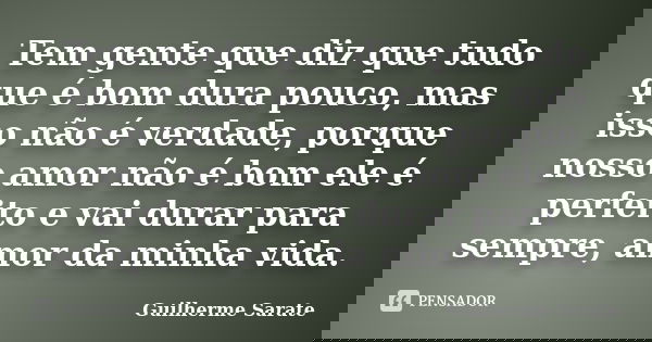 Tem gente que diz que tudo que é bom dura pouco, mas isso não é verdade, porque nosso amor não é bom ele é perfeito e vai durar para sempre, amor da minha vida.... Frase de Guilherme Sarate.