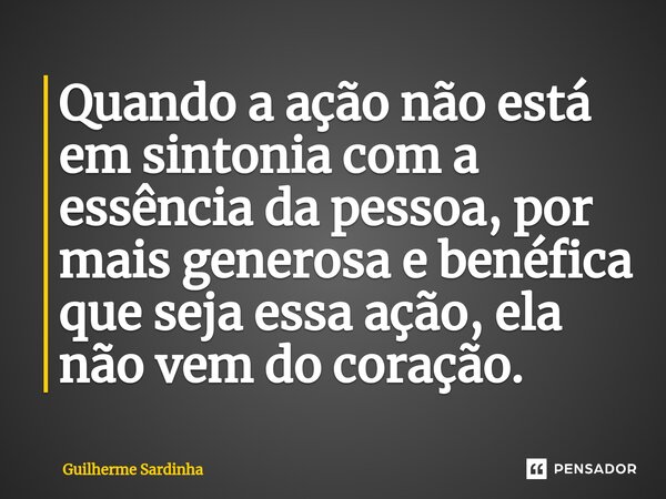 ⁠Quando a ação não está em sintonia com a essência da pessoa, por mais generosa e benéfica que seja essa ação, ela não vem do coração.... Frase de Guilherme Sardinha.