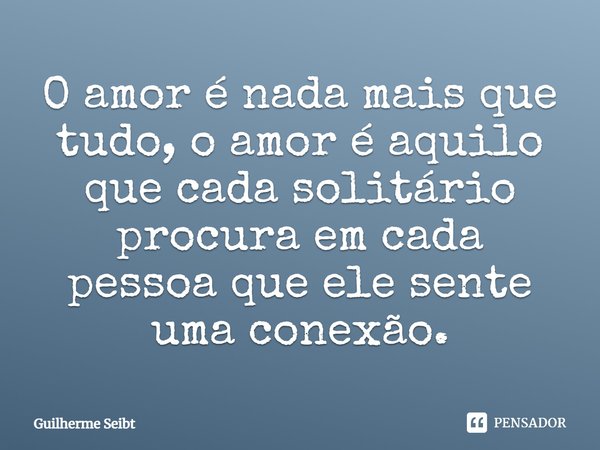 O amor é nada mais que tudo, o amor é aquilo que cada solitário procura em cada pessoa que ele sente uma conexão.... Frase de Guilherme Seibt.