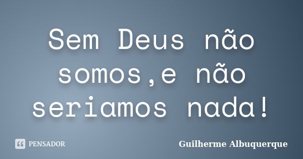 Sem Deus não somos,e não seriamos nada!... Frase de Guilherme Albuquerque.