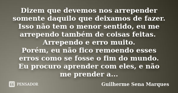 Dizem que devemos nos arrepender somente daquilo que deixamos de fazer. Isso não tem o menor sentido, eu me arrependo também de coisas feitas. Arrependo e erro ... Frase de Guilherme Sena Marques.