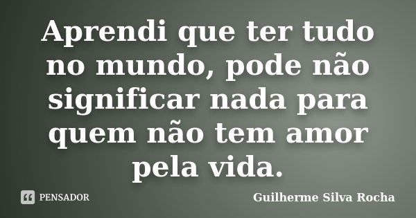 Aprendi que ter tudo no mundo, pode não significar nada para quem não tem amor pela vida.... Frase de Guilherme Silva Rocha.