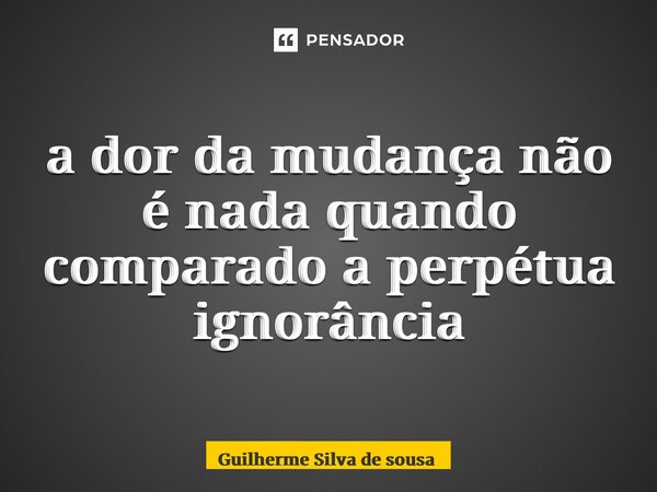 ⁠a dor da mudança não é nada quando comparado a perpétua ignorância... Frase de guilherme silva de sousa.
