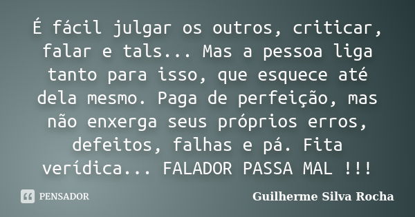 É fácil julgar os outros, criticar, falar e tals... Mas a pessoa liga tanto para isso, que esquece até dela mesmo. Paga de perfeição, mas não enxerga seus própr... Frase de Guilherme Silva Rocha.