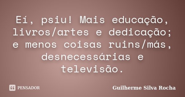 Eí, psiu! Mais educação, livros/artes e dedicação; e menos coisas ruins/más, desnecessárias e televisão.... Frase de Guilherme Silva Rocha.