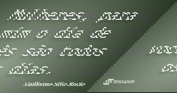 Mulheres, para mim o dia de vocês são todos os dias.... Frase de Guilherme Silva Rocha.