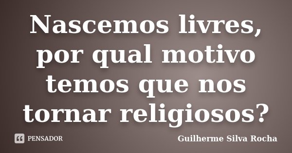 Nascemos livres, por qual motivo temos que nos tornar religiosos?... Frase de Guilherme Silva Rocha.