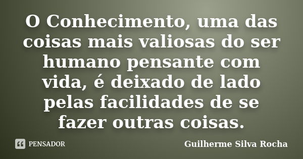 O Conhecimento, uma das coisas mais valiosas do ser humano pensante com vida, é deixado de lado pelas facilidades de se fazer outras coisas.... Frase de Guilherme Silva Rocha.