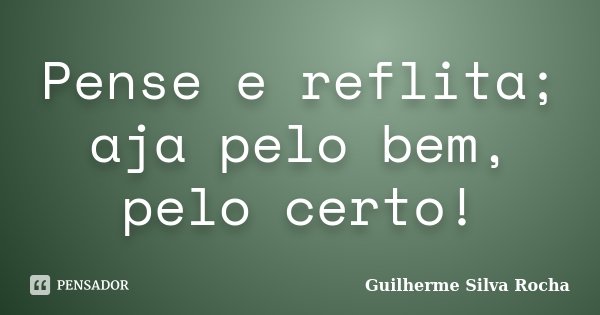 Pense e reflita; aja pelo bem, pelo certo!... Frase de Guilherme Silva Rocha.