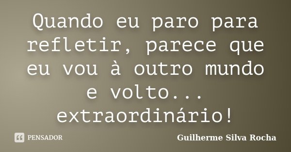 Quando eu paro para refletir, parece que eu vou à outro mundo e volto... extraordinário!... Frase de Guilherme Silva Rocha.